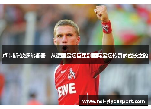 卢卡斯·波多尔斯基：从德国足坛巨星到国际足坛传奇的成长之路