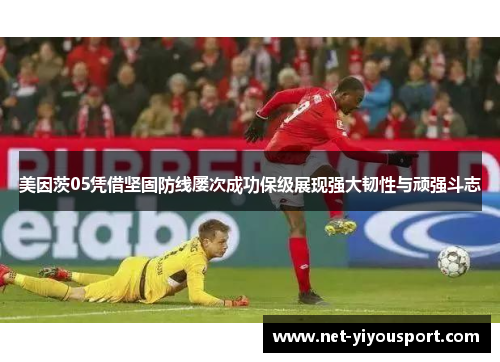 美因茨05凭借坚固防线屡次成功保级展现强大韧性与顽强斗志