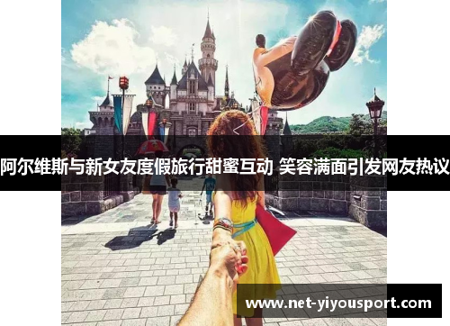 阿尔维斯与新女友度假旅行甜蜜互动 笑容满面引发网友热议